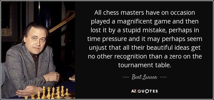 All chess masters have on occasion played a magnificent game and then lost it by a stupid mistake, perhaps in time pressure and it may perhaps seem unjust that all their beautiful ideas get no other recognition than a zero on the tournament table. - Bent Larsen