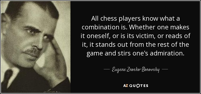 All chess players know what a combination is. Whether one makes it oneself, or is its victim, or reads of it, it stands out from the rest of the game and stirs one's admiration. - Eugene Znosko-Borovsky