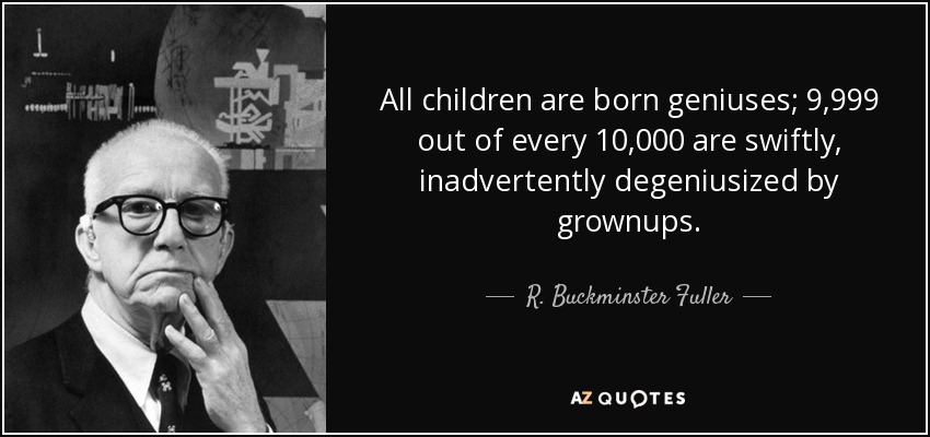 All children are born geniuses; 9,999 out of every 10,000 are swiftly, inadvertently degeniusized by grownups. - R. Buckminster Fuller