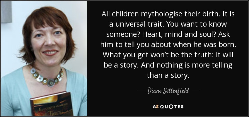 All children mythologise their birth. It is a universal trait. You want to know someone? Heart, mind and soul? Ask him to tell you about when he was born. What you get won’t be the truth: it will be a story. And nothing is more telling than a story. - Diane Setterfield