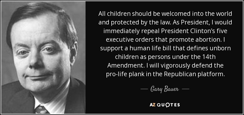 All children should be welcomed into the world and protected by the law. As President, I would immediately repeal President Clinton's five executive orders that promote abortion. I support a human life bill that defines unborn children as persons under the 14th Amendment. I will vigorously defend the pro-life plank in the Republican platform. - Gary Bauer