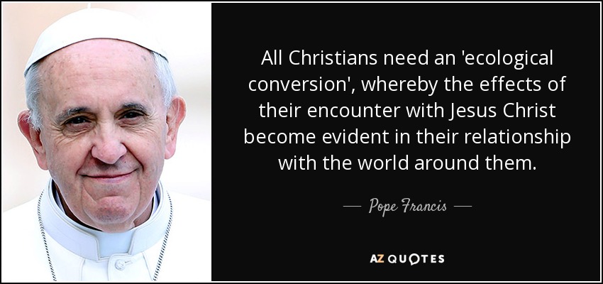 All Christians need an 'ecological conversion', whereby the effects of their encounter with Jesus Christ become evident in their relationship with the world around them. - Pope Francis