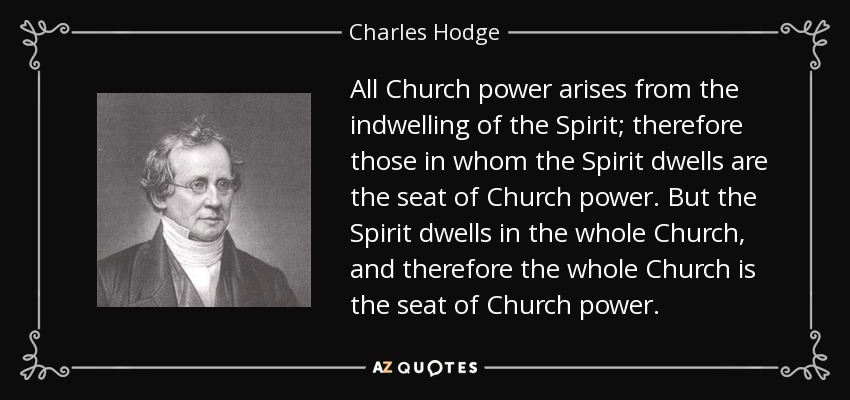 All Church power arises from the indwelling of the Spirit; therefore those in whom the Spirit dwells are the seat of Church power. But the Spirit dwells in the whole Church, and therefore the whole Church is the seat of Church power. - Charles Hodge