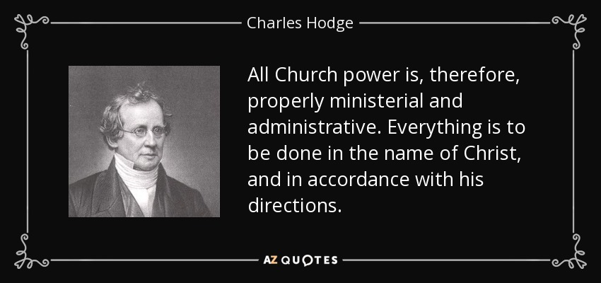 All Church power is, therefore, properly ministerial and administrative. Everything is to be done in the name of Christ, and in accordance with his directions. - Charles Hodge