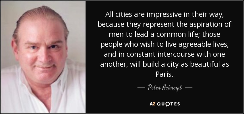 All cities are impressive in their way, because they represent the aspiration of men to lead a common life; those people who wish to live agreeable lives, and in constant intercourse with one another, will build a city as beautiful as Paris. - Peter Ackroyd