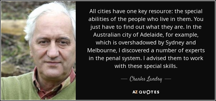 All cities have one key resource: the special abilities of the people who live in them. You just have to find out what they are. In the Australian city of Adelaide, for example, which is overshadowed by Sydney and Melbourne, I discovered a number of experts in the penal system. I advised them to work with these special skills. - Charles Landry
