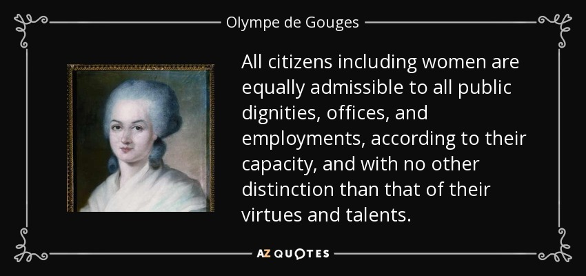 All citizens including women are equally admissible to all public dignities, offices, and employments, according to their capacity, and with no other distinction than that of their virtues and talents. - Olympe de Gouges