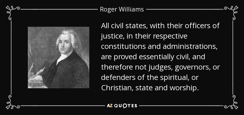 All civil states, with their officers of justice, in their respective constitutions and administrations, are proved essentially civil, and therefore not judges, governors, or defenders of the spiritual, or Christian, state and worship. - Roger Williams