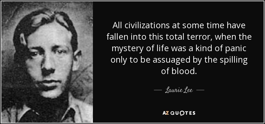 All civilizations at some time have fallen into this total terror, when the mystery of life was a kind of panic only to be assuaged by the spilling of blood. - Laurie Lee