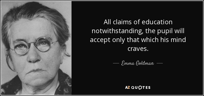 All claims of education notwithstanding, the pupil will accept only that which his mind craves. - Emma Goldman
