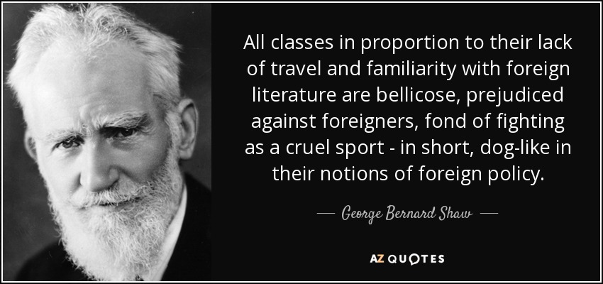 All classes in proportion to their lack of travel and familiarity with foreign literature are bellicose, prejudiced against foreigners, fond of fighting as a cruel sport - in short, dog-like in their notions of foreign policy. - George Bernard Shaw