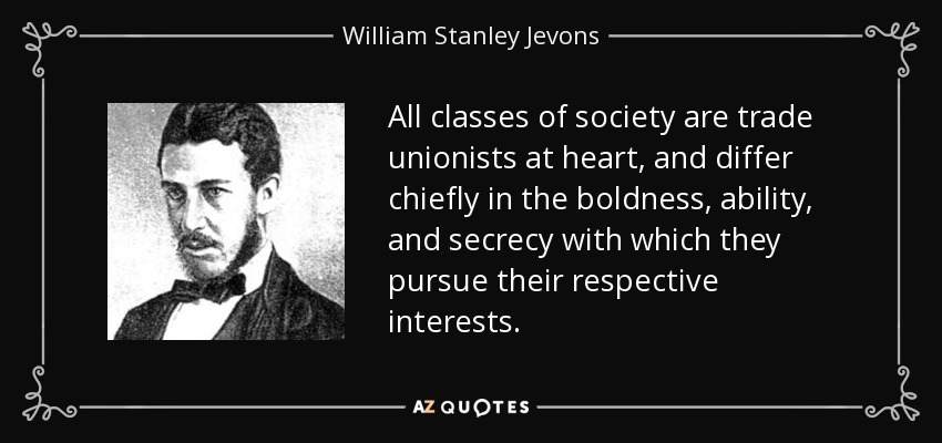 All classes of society are trade unionists at heart, and differ chiefly in the boldness, ability, and secrecy with which they pursue their respective interests. - William Stanley Jevons