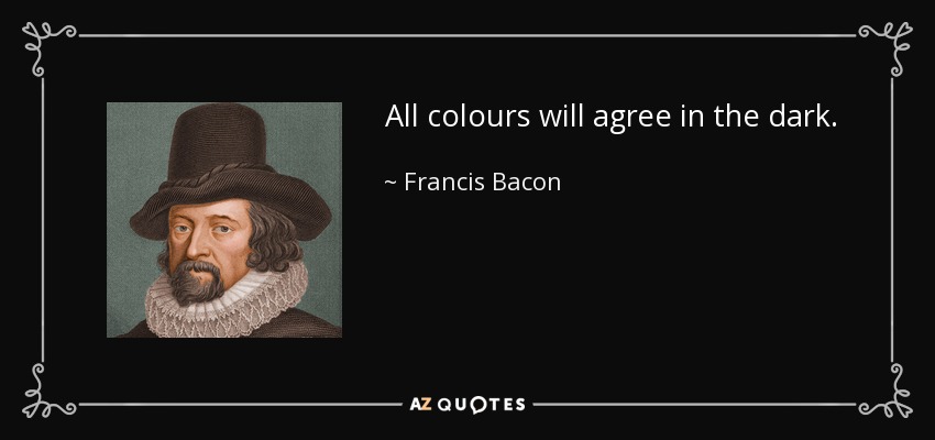 All colours will agree in the dark. - Francis Bacon