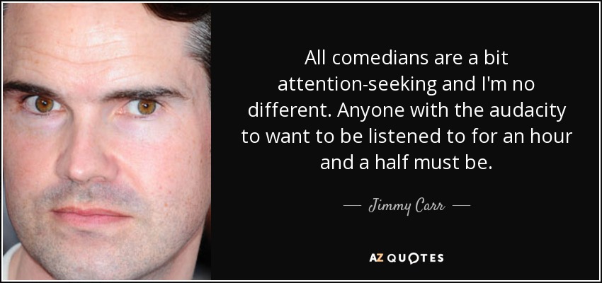 All comedians are a bit attention-seeking and I'm no different. Anyone with the audacity to want to be listened to for an hour and a half must be. - Jimmy Carr