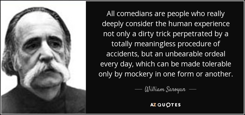 All comedians are people who really deeply consider the human experience not only a dirty trick perpetrated by a totally meaningless procedure of accidents, but an unbearable ordeal every day, which can be made tolerable only by mockery in one form or another. - William Saroyan