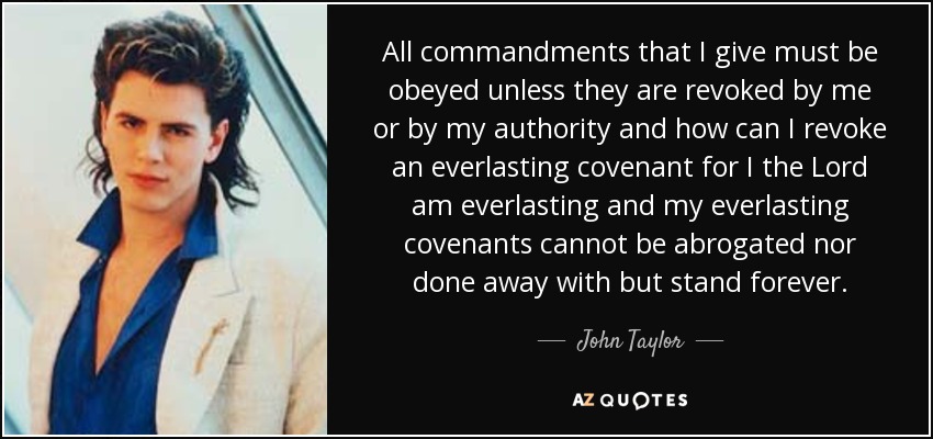 All commandments that I give must be obeyed unless they are revoked by me or by my authority and how can I revoke an everlasting covenant for I the Lord am everlasting and my everlasting covenants cannot be abrogated nor done away with but stand forever. - John Taylor