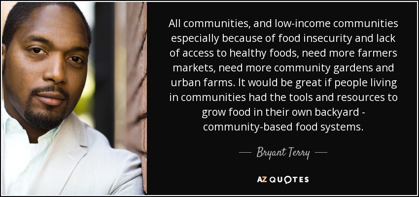 All communities, and low-income communities especially because of food insecurity and lack of access to healthy foods, need more farmers markets, need more community gardens and urban farms. It would be great if people living in communities had the tools and resources to grow food in their own backyard - community-based food systems. - Bryant Terry