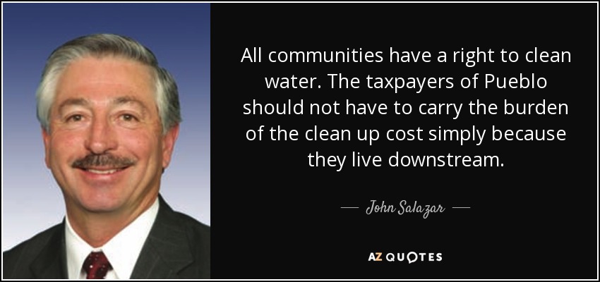 All communities have a right to clean water. The taxpayers of Pueblo should not have to carry the burden of the clean up cost simply because they live downstream. - John Salazar