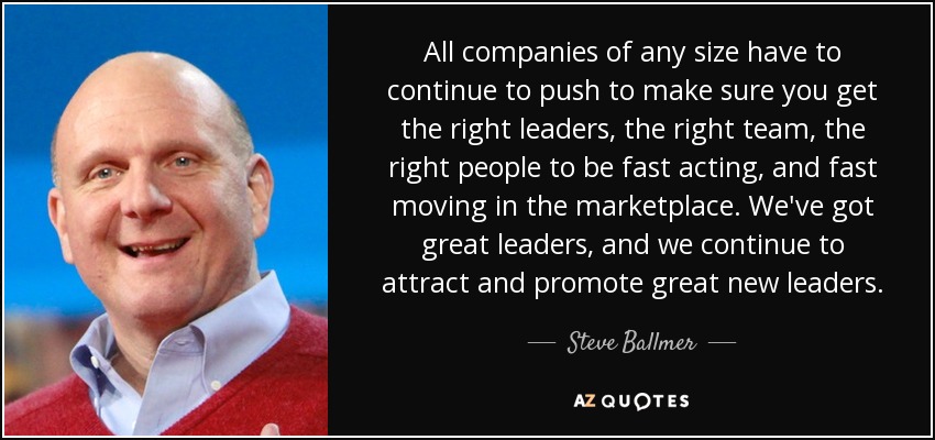All companies of any size have to continue to push to make sure you get the right leaders, the right team, the right people to be fast acting, and fast moving in the marketplace. We've got great leaders, and we continue to attract and promote great new leaders. - Steve Ballmer