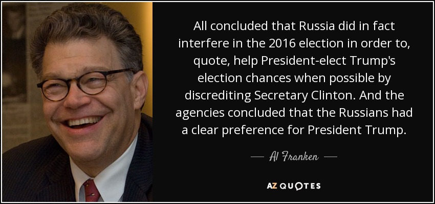 All concluded that Russia did in fact interfere in the 2016 election in order to, quote, help President-elect Trump's election chances when possible by discrediting Secretary Clinton. And the agencies concluded that the Russians had a clear preference for President Trump. - Al Franken