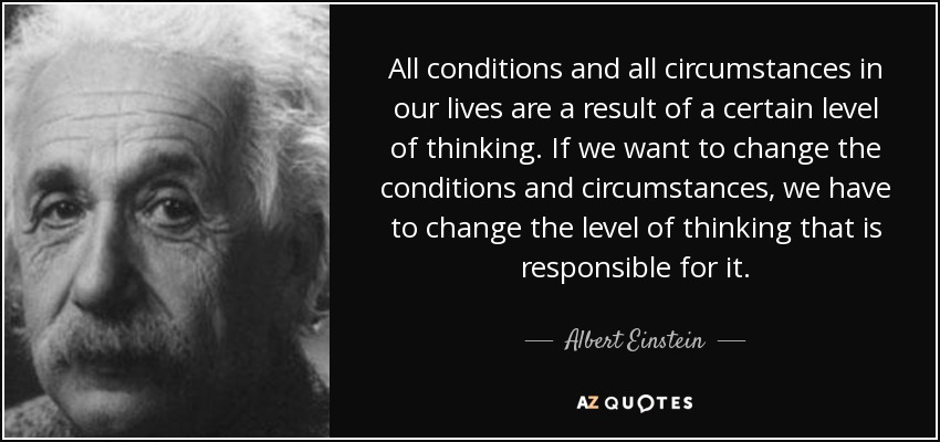 All conditions and all circumstances in our lives are a result of a certain level of thinking. If we want to change the conditions and circumstances, we have to change the level of thinking that is responsible for it. - Albert Einstein