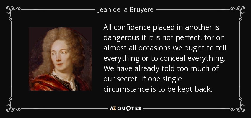 All confidence placed in another is dangerous if it is not perfect, for on almost all occasions we ought to tell everything or to conceal everything. We have already told too much of our secret, if one single circumstance is to be kept back. - Jean de la Bruyere
