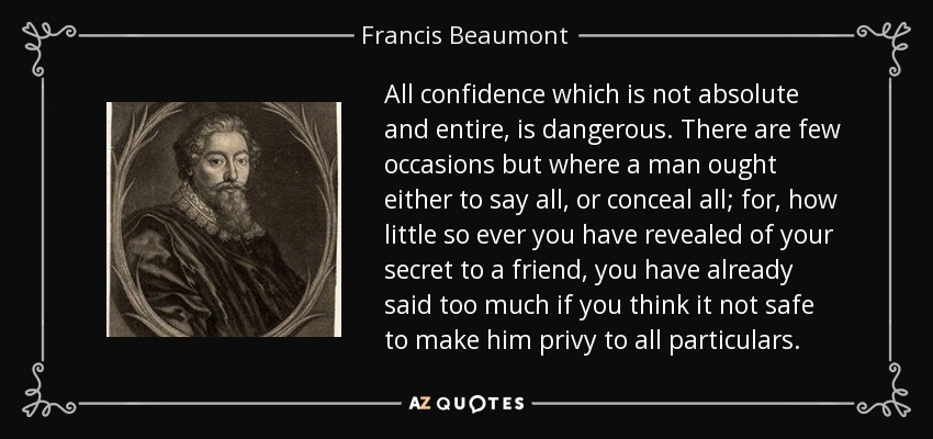 All confidence which is not absolute and entire, is dangerous. There are few occasions but where a man ought either to say all, or conceal all; for, how little so ever you have revealed of your secret to a friend, you have already said too much if you think it not safe to make him privy to all particulars. - Francis Beaumont