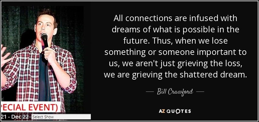 All connections are infused with dreams of what is possible in the future. Thus, when we lose something or someone important to us, we aren't just grieving the loss, we are grieving the shattered dream. - Bill Crawford
