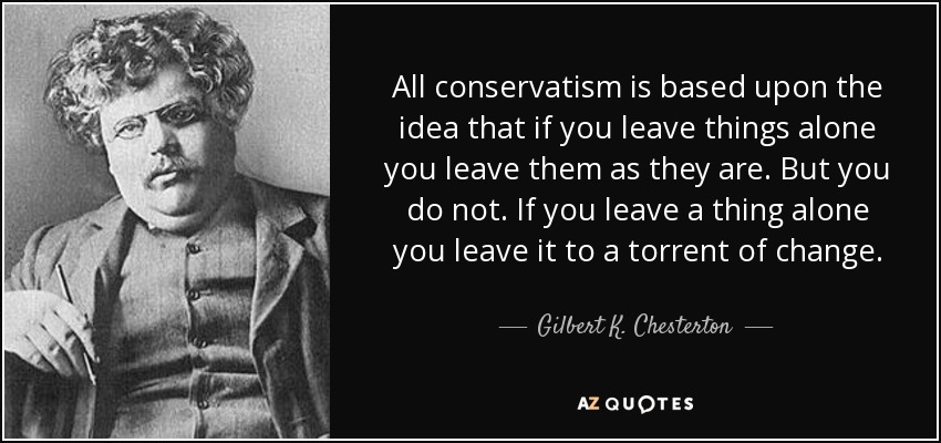 All conservatism is based upon the idea that if you leave things alone you leave them as they are. But you do not. If you leave a thing alone you leave it to a torrent of change. - Gilbert K. Chesterton