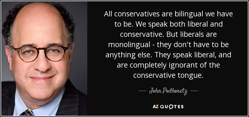 All conservatives are bilingual we have to be. We speak both liberal and conservative. But liberals are monolingual - they don't have to be anything else. They speak liberal, and are completely ignorant of the conservative tongue. - John Podhoretz