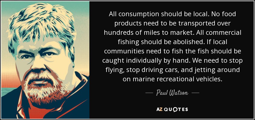 All consumption should be local. No food products need to be transported over hundreds of miles to market. All commercial fishing should be abolished. If local communities need to fish the fish should be caught individually by hand. We need to stop flying, stop driving cars, and jetting around on marine recreational vehicles. - Paul Watson