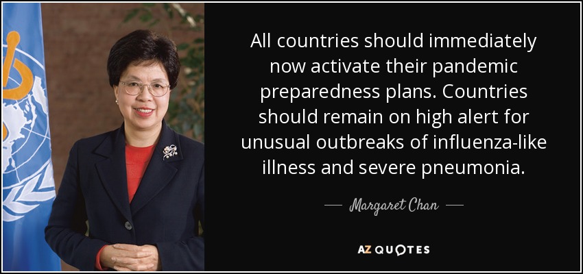 All countries should immediately now activate their pandemic preparedness plans. Countries should remain on high alert for unusual outbreaks of influenza-like illness and severe pneumonia. - Margaret Chan