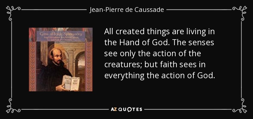 All created things are living in the Hand of God. The senses see only the action of the creatures; but faith sees in everything the action of God. - Jean-Pierre de Caussade