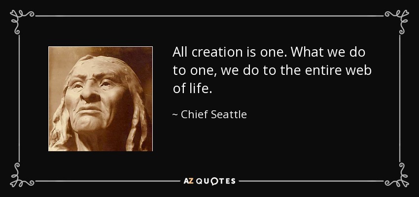 All creation is one. What we do to one, we do to the entire web of life. - Chief Seattle