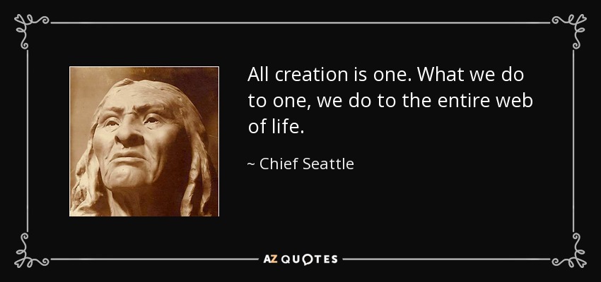 All creation is one. What we do to one, we do to the entire web of life. - Chief Seattle