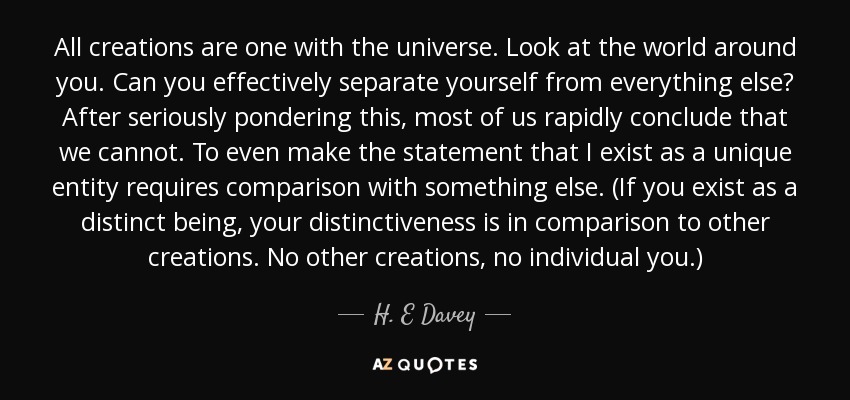 All creations are one with the universe. Look at the world around you. Can you effectively separate yourself from everything else? After seriously pondering this, most of us rapidly conclude that we cannot. To even make the statement that I exist as a unique entity requires comparison with something else. (If you exist as a distinct being, your distinctiveness is in comparison to other creations. No other creations, no individual you.) - H. E Davey