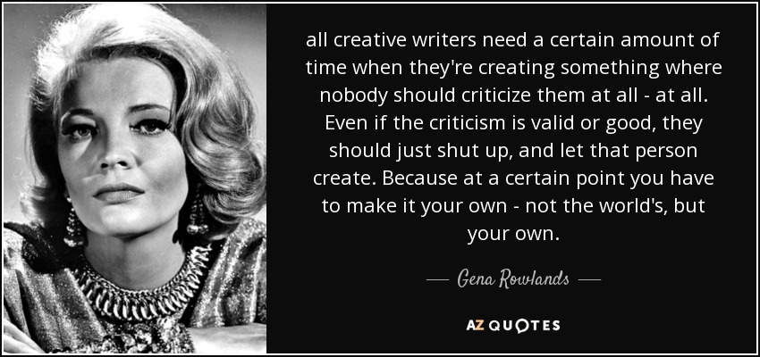all creative writers need a certain amount of time when they're creating something where nobody should criticize them at all - at all. Even if the criticism is valid or good, they should just shut up, and let that person create. Because at a certain point you have to make it your own - not the world's, but your own. - Gena Rowlands