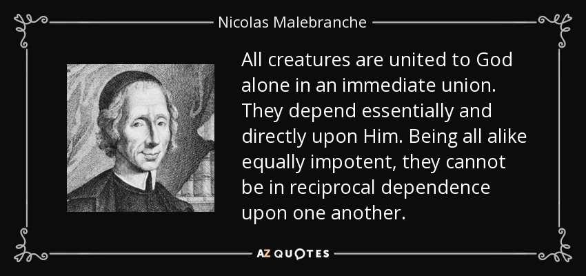 All creatures are united to God alone in an immediate union. They depend essentially and directly upon Him. Being all alike equally impotent, they cannot be in reciprocal dependence upon one another. - Nicolas Malebranche