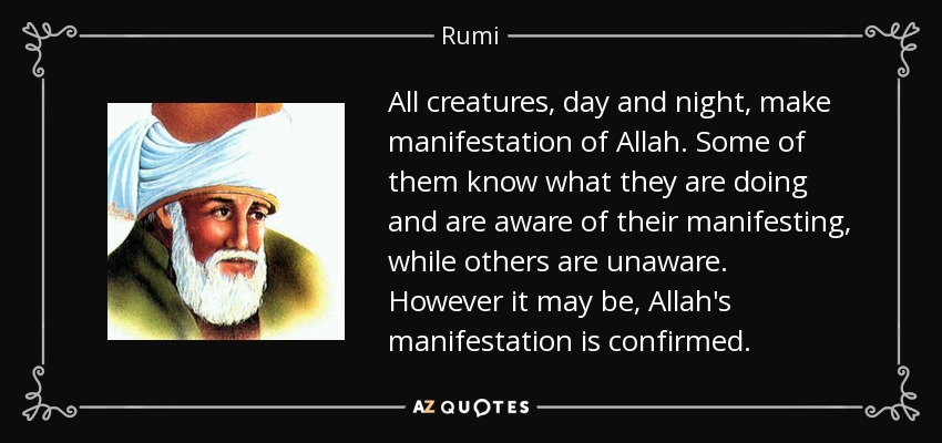 All creatures, day and night, make manifestation of Allah. Some of them know what they are doing and are aware of their manifesting, while others are unaware. However it may be, Allah's manifestation is confirmed. - Rumi