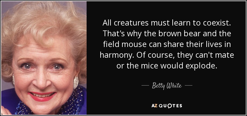 All creatures must learn to coexist. That's why the brown bear and the field mouse can share their lives in harmony. Of course, they can't mate or the mice would explode. - Betty White