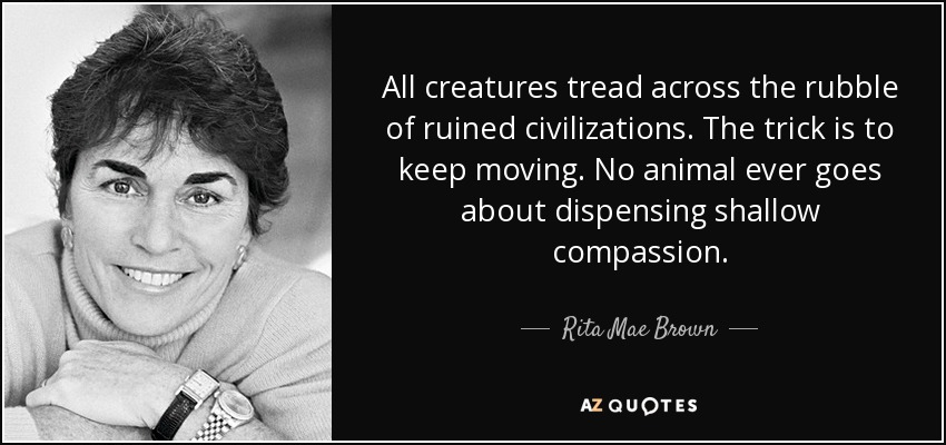 All creatures tread across the rubble of ruined civilizations. The trick is to keep moving. No animal ever goes about dispensing shallow compassion. - Rita Mae Brown