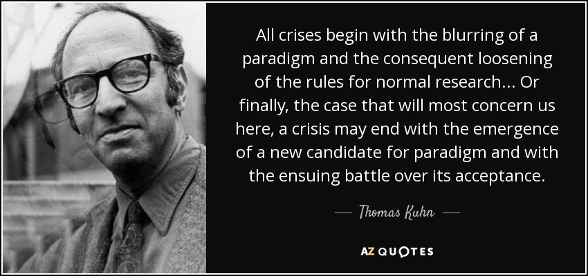 All crises begin with the blurring of a paradigm and the consequent loosening of the rules for normal research. .. Or finally, the case that will most concern us here, a crisis may end with the emergence of a new candidate for paradigm and with the ensuing battle over its acceptance. - Thomas Kuhn