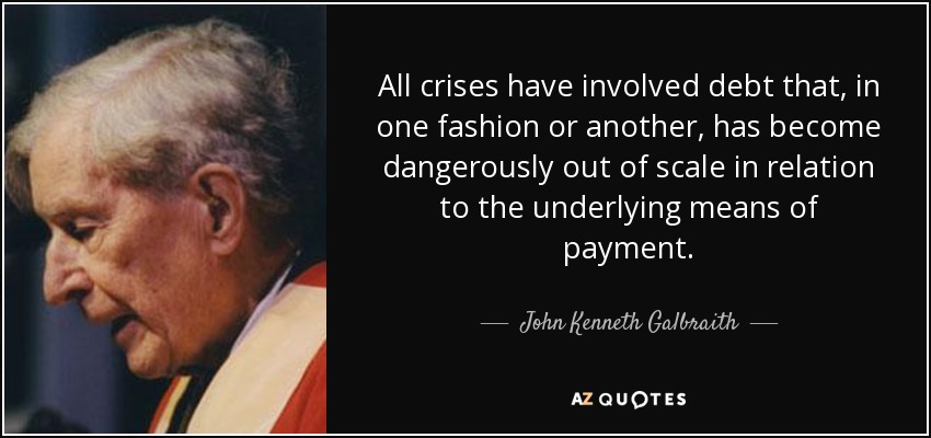 All crises have involved debt that, in one fashion or another, has become dangerously out of scale in relation to the underlying means of payment. - John Kenneth Galbraith
