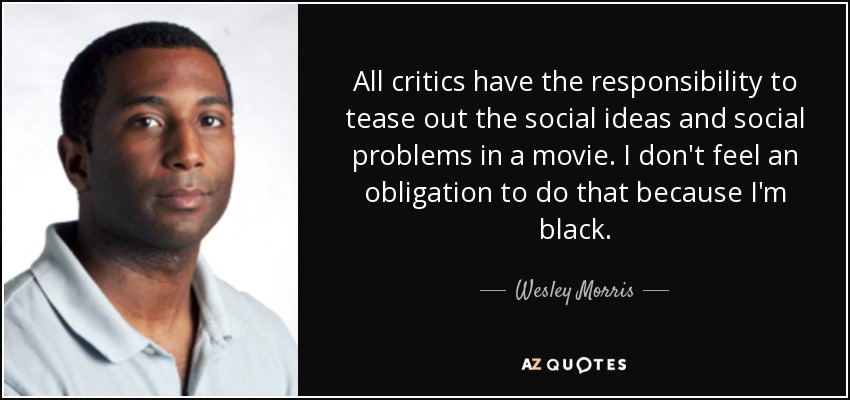 All critics have the responsibility to tease out the social ideas and social problems in a movie. I don't feel an obligation to do that because I'm black. - Wesley Morris