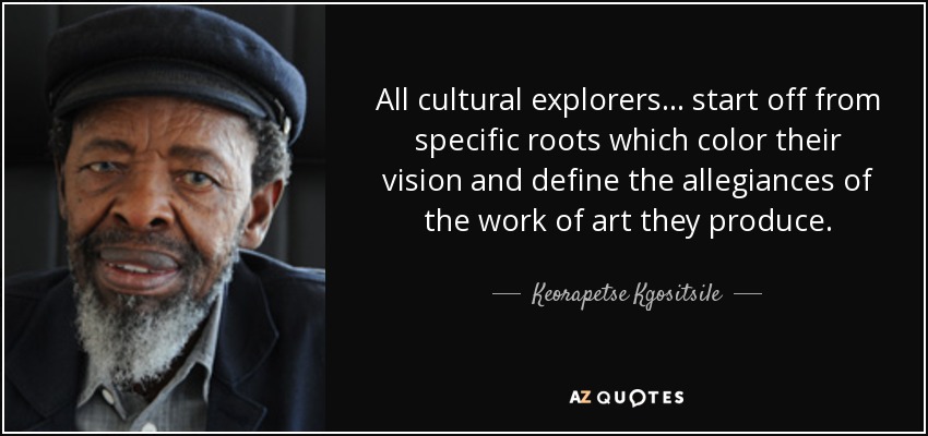 All cultural explorers. . . start off from specific roots which color their vision and define the allegiances of the work of art they produce. - Keorapetse Kgositsile
