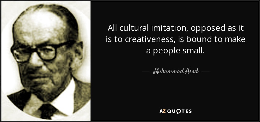 All cultural imitation, opposed as it is to creativeness, is bound to make a people small. - Muhammad Asad