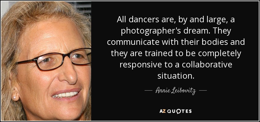 All dancers are, by and large, a photographer's dream. They communicate with their bodies and they are trained to be completely responsive to a collaborative situation. - Annie Leibovitz