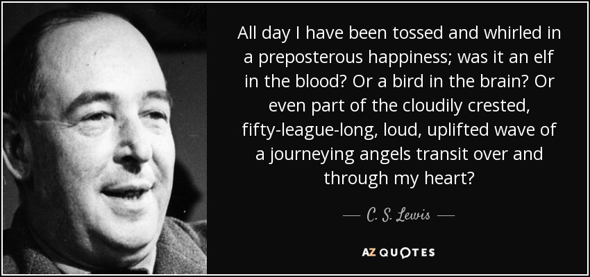 All day I have been tossed and whirled in a preposterous happiness; was it an elf in the blood? Or a bird in the brain? Or even part of the cloudily crested, fifty-league-long, loud, uplifted wave of a journeying angels transit over and through my heart? - C. S. Lewis
