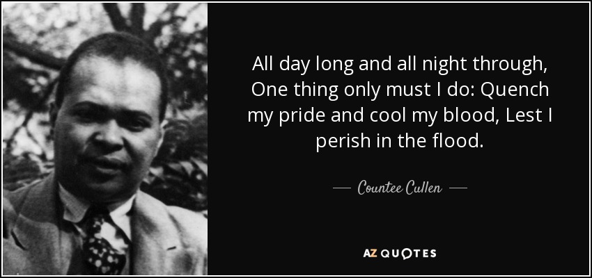 All day long and all night through, One thing only must I do: Quench my pride and cool my blood, Lest I perish in the flood. - Countee Cullen