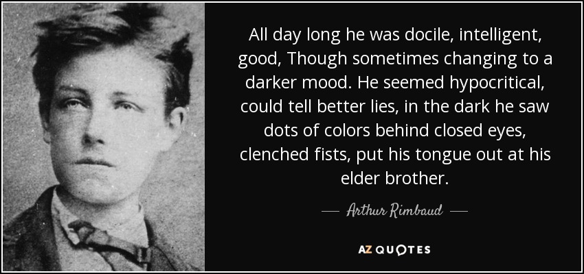 All day long he was docile, intelligent, good, Though sometimes changing to a darker mood. He seemed hypocritical, could tell better lies, in the dark he saw dots of colors behind closed eyes, clenched fists, put his tongue out at his elder brother. - Arthur Rimbaud